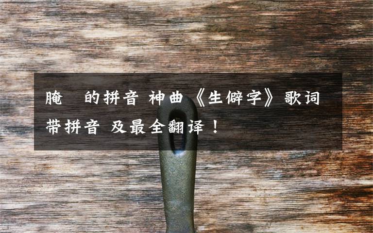腌臜的拼音 神曲《生僻字》歌词带拼音 及最全翻译！文章配图