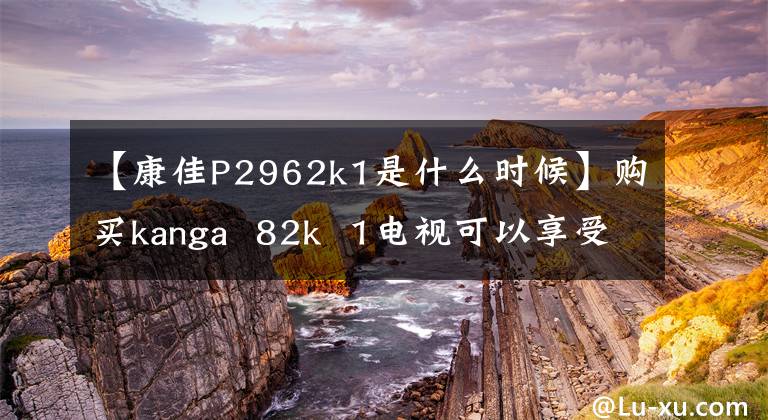 【康佳P2962k1是什么时候】购买kanga  82k  1电视可以享受家庭影院