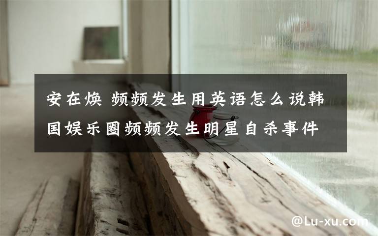 安在焕 频频发生用英语怎么说韩国娱乐圈频频发生明星自杀事件.崔真实、安在焕、金智厚等明星在不到4个月之内相继离世.这句话用英语该文章配图