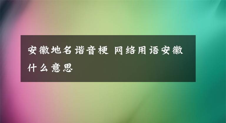 安徽地名谐音梗 网络用语安徽什么意思文章配图