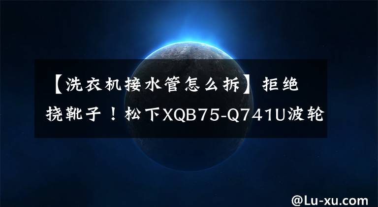【洗衣机接水管怎么拆】拒绝挠靴子！松下XQB75-Q741U波轮洗衣机深度拆除文章配图