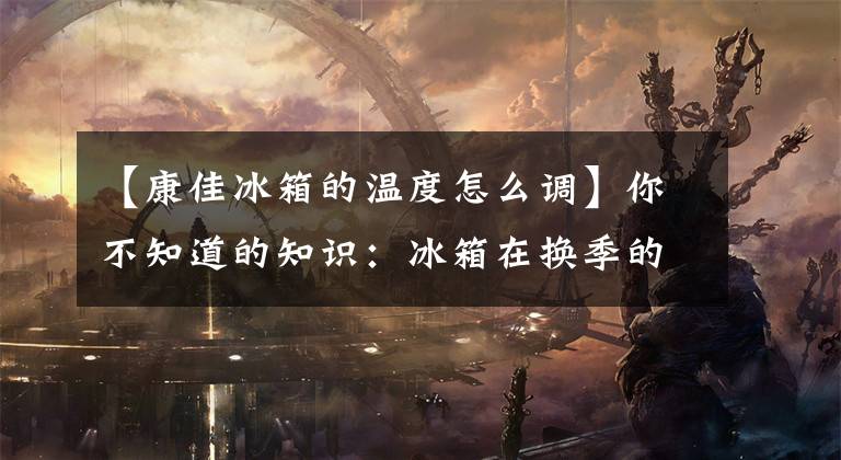 【康佳冰箱的温度怎么调】你不知道的知识：冰箱在换季的时候本来就要调节温度文章配图