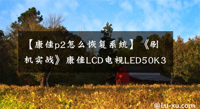 【康佳p2怎么恢复系统】《刷机实战》康佳LCD电视LED50K35U程序升级说明(MSD6A638)