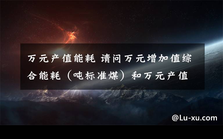 万元产值能耗 请问万元增加值综合能耗（吨标准煤）和万元产值综合能耗（吨标准煤）如何计算?是什么概念?