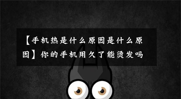【手机热是什么原因是什么原因】你的手机用久了能烫发吗？本来都是这种原因造成的！文章配图