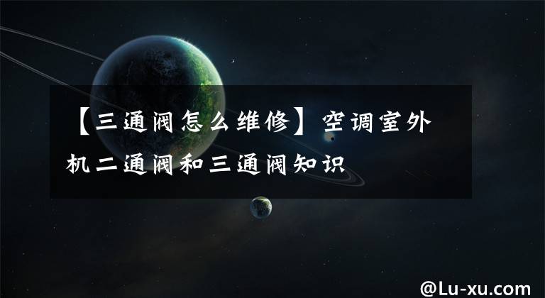 【三通阀怎么维修】空调室外机二通阀和三通阀知识文章配图