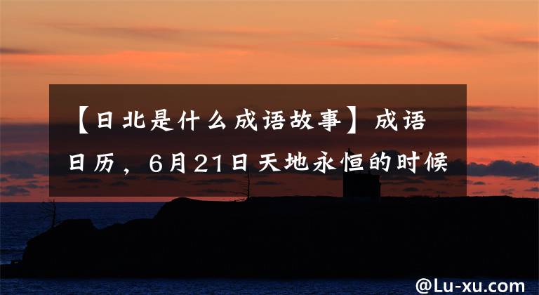 【日北是什么成语故事】成语日历，6月21日天地永恒的时候开始干燥