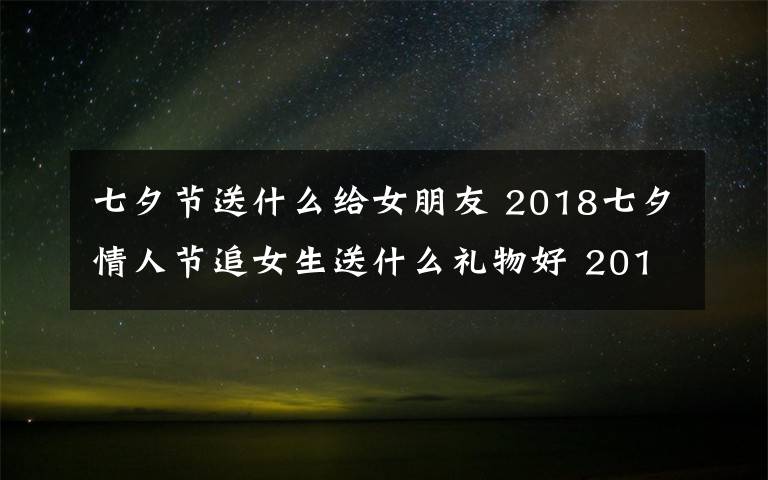 七夕节送什么给女朋友 2018七夕情人节追女生送什么礼物好 2018年七夕送女孩礼物礼推荐