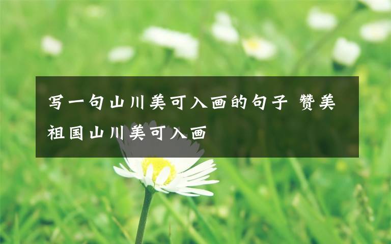 写一句山川美可入画的句子 赞美祖国山川美可入画文章配图
