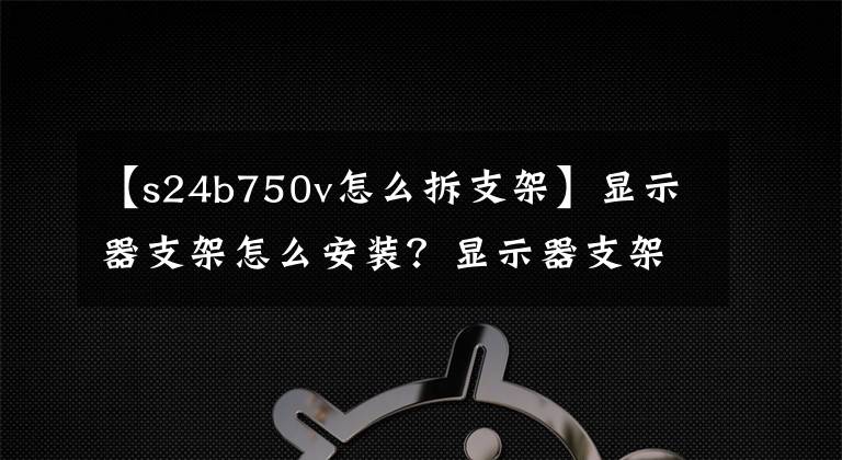 【s24b750v怎么拆支架】显示器支架怎么安装？显示器支架拆卸步骤详细信息