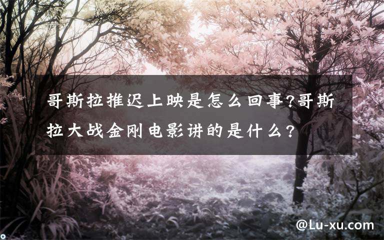 哥斯拉推迟上映是怎么回事?哥斯拉大战金刚电影讲的是什么?