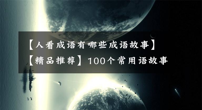 【人看成语有哪些成语故事】【精品推荐】100个常用语故事，了解历史可以提高文采，可以慢慢记住。