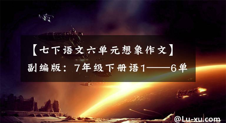 【七下语文六单元想象作文】副编版：7年级下册语1——6单元习作板文，请熟悉。