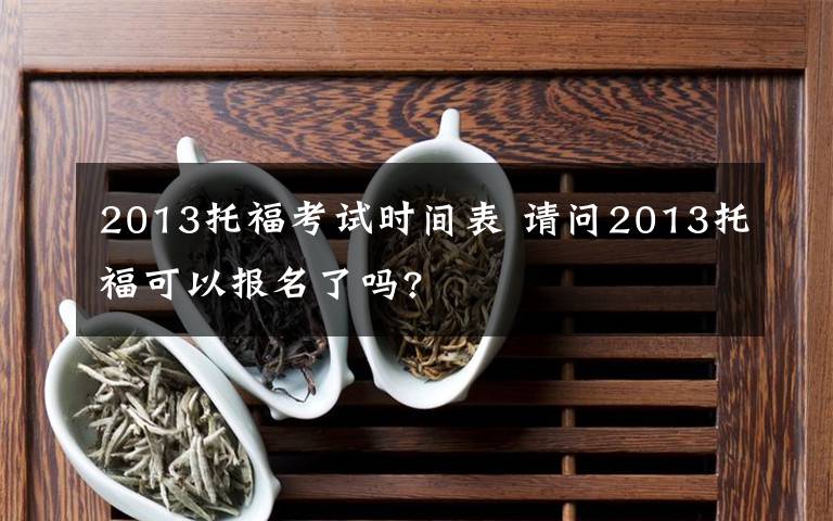 2013托福考试时间表 请问2013托福可以报名了吗?文章配图