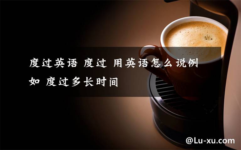 度过英语 度过 用英语怎么说例如 度过多长时间文章配图