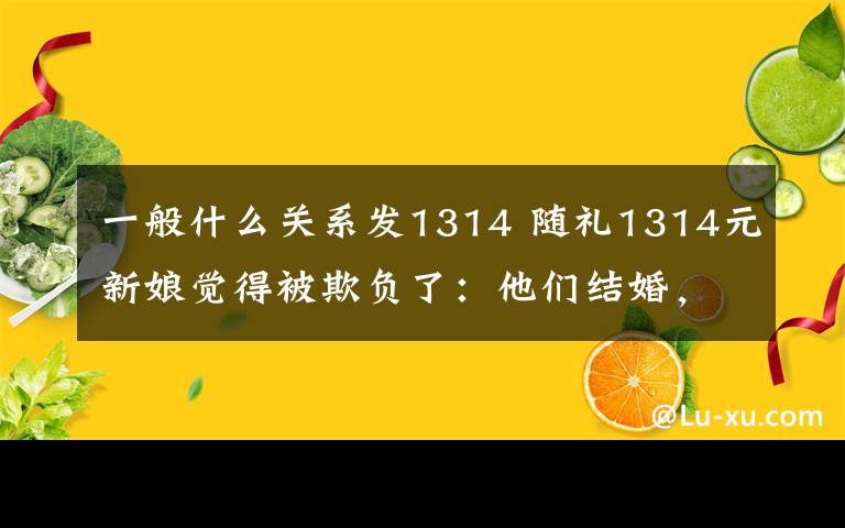 一般什么关系发1314 随礼1314元新娘觉得被欺负了：他们结婚，我最少也要随礼300块钱