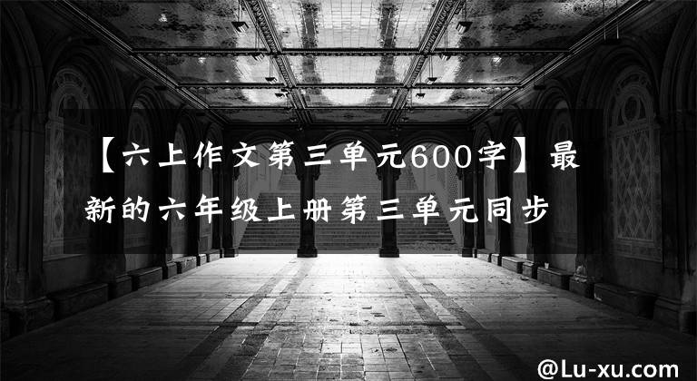 【六上作文第三单元600字】最新的六年级上册第三单元同步写作！高老师教你如何得满分