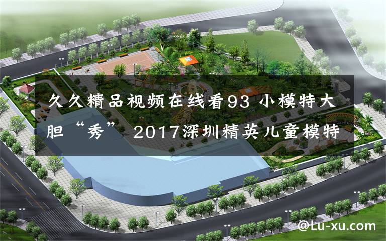 久久精品视频在线看93 小模特大胆“秀” 2017深圳精英儿童模特大赛落幕文章配图
