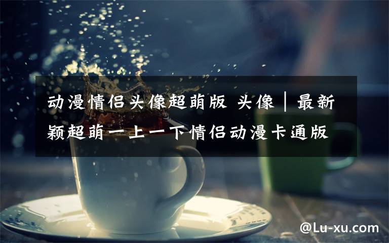 动漫情侣头像超萌版 头像│最新颖超萌一上一下情侣动漫卡通版文章配图