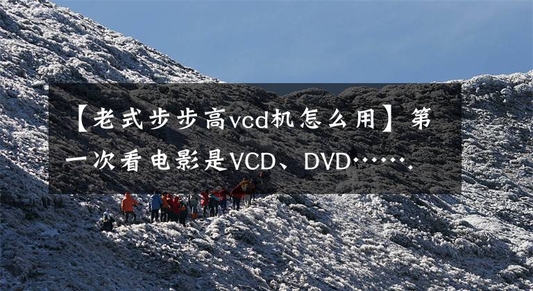 【老式步步高vcd机怎么用】第一次看电影是VCD、DVD…….文章配图