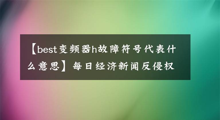 【best变频器h故障符号代表什么意思】每日经济新闻反侵权公告：葛龙焕、360图书馆、亿欧、点号等请尊重知识产权。