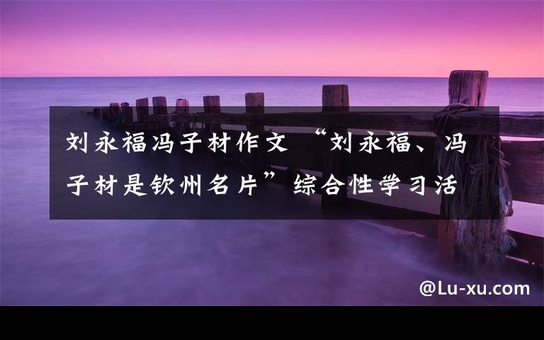刘永福冯子材作文 “刘永福、冯子材是钦州名片”综合性学习活动及答案文章配图