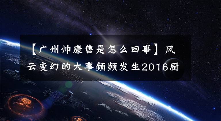 【广州帅康售是怎么回事】风云变幻的大事频频发生2016厨房电器小家电企业库存