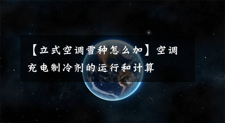 【立式空调雪种怎么加】空调充电制冷剂的运行和计算文章配图