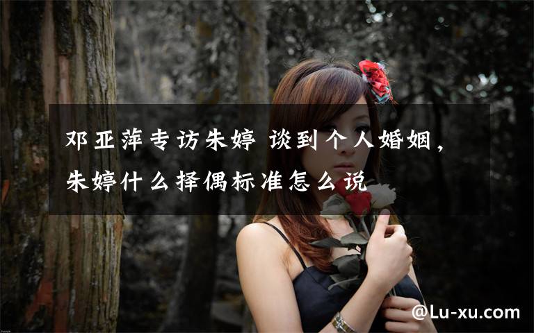 邓亚萍专访朱婷 谈到个人婚姻，朱婷什么择偶标准怎么说文章配图