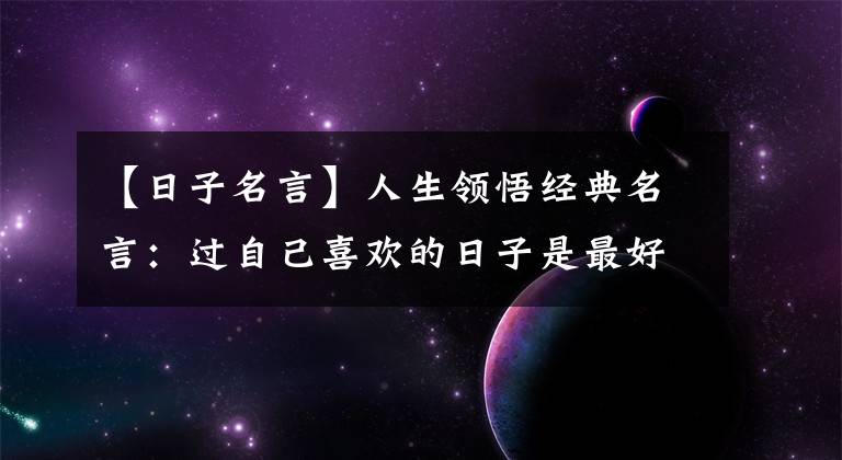 【日子名言】人生领悟经典名言：过自己喜欢的日子是最好的日子