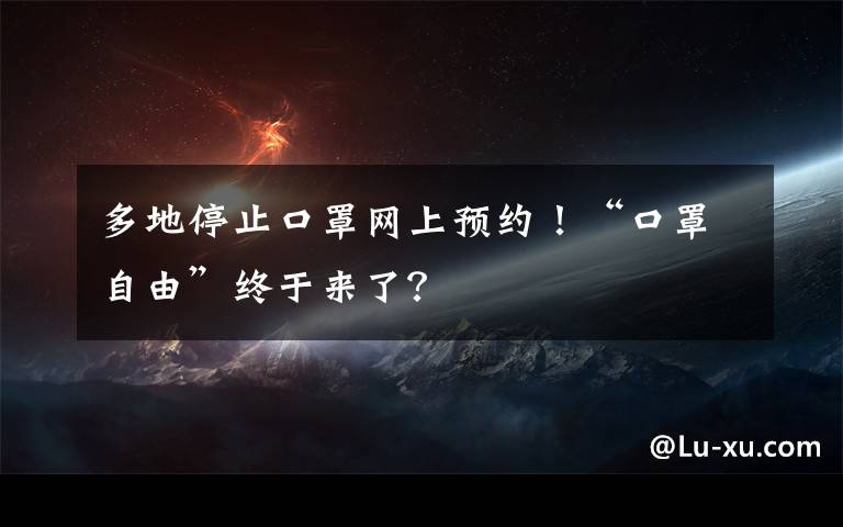 多地停止口罩网上预约！“口罩自由”终于来了？