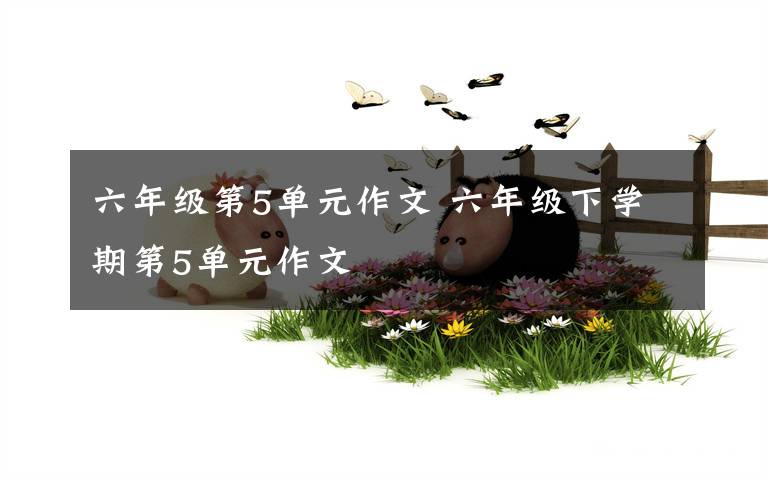 六年级第5单元作文 六年级下学期第5单元作文文章配图