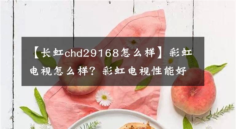 【长虹chd29168怎么样】彩虹电视怎么样？彩虹电视性能好吗？