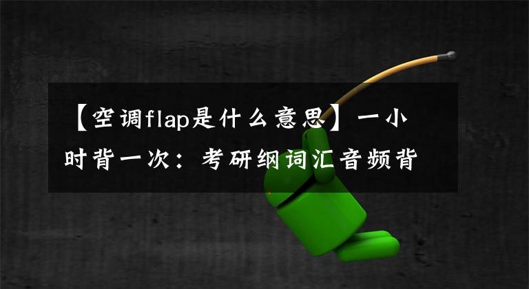 【空调flap是什么意思】一小时背一次：考研纲词汇音频背诵版6(福利，全部收藏)文章配图