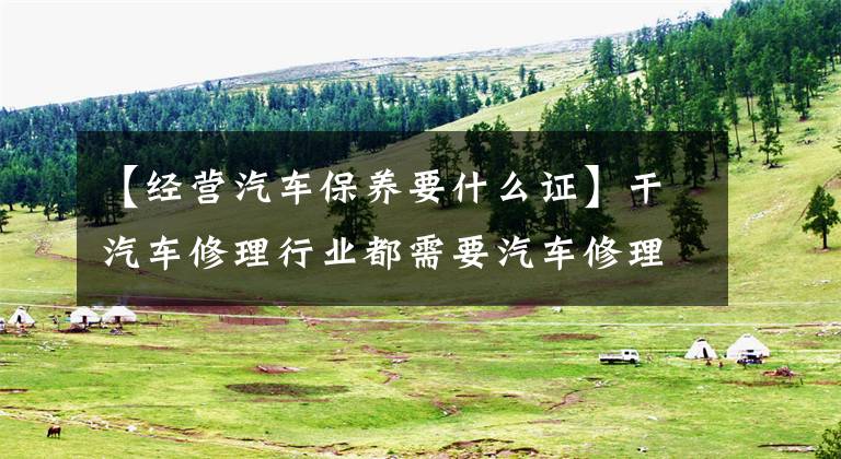 【经营汽车保养要什么证】干汽车修理行业都需要汽车修理工证明吗？