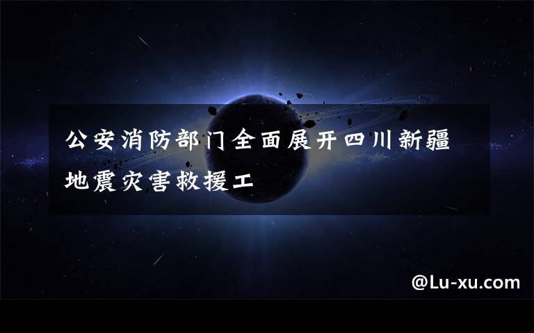 公安消防部门全面展开四川新疆地震灾害救援工文章配图