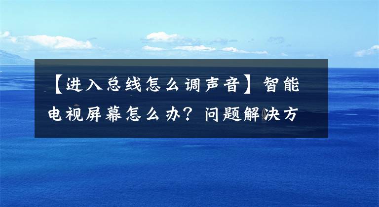 【进入总线怎么调声音】智能电视屏幕怎么办？问题解决方法简介