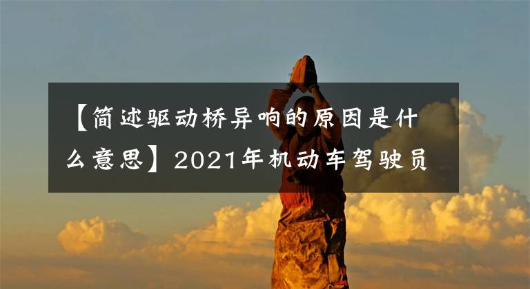 【简述驱动桥异响的原因是什么意思】2021年机动车驾驶员(中级)考试和机动车驾驶员(中级)考试资料