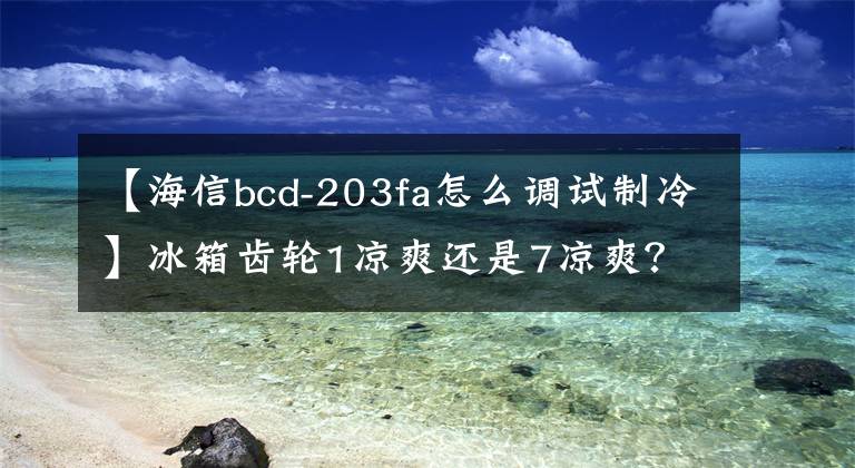 【海信bcd-203fa怎么调试制冷】冰箱齿轮1凉爽还是7凉爽？怎么调节？文章配图