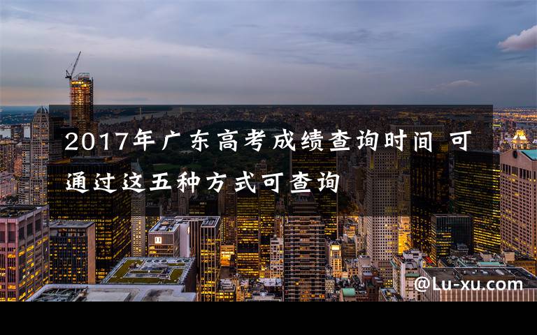 2017年广东高考成绩查询时间 可通过这五种方式可查询