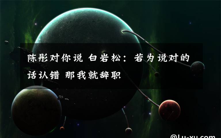 陈彤对你说 白岩松：若为说对的话认错 那我就辞职文章配图