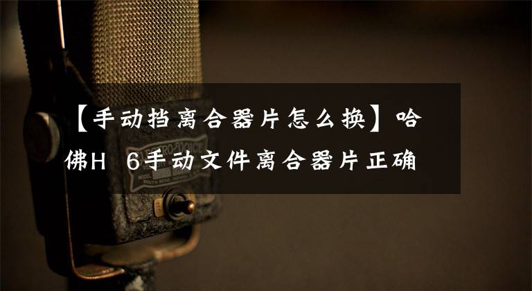 【手动挡离合器片怎么换】哈佛H 6手动文件离合器片正确安装位置