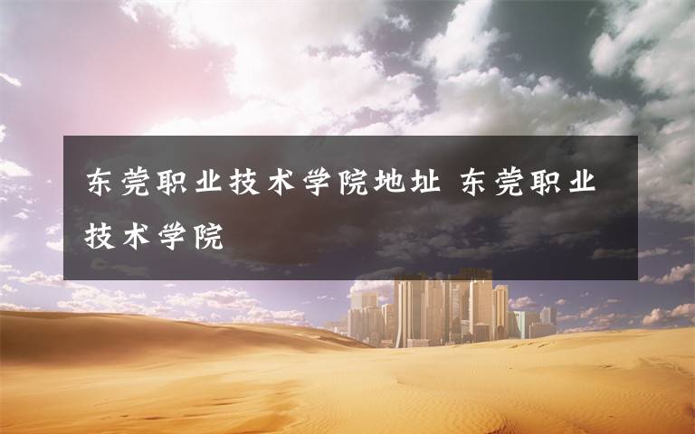 东莞职业技术学院地址 东莞职业技术学院文章配图