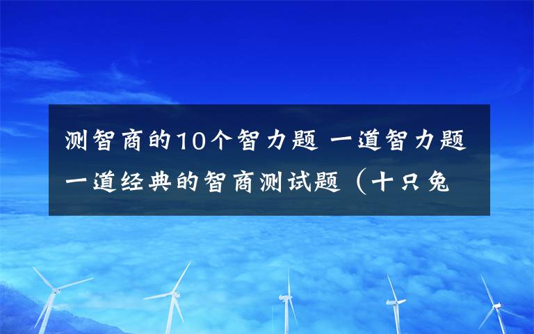 测智商的10个智力题 一道智力题一道经典的智商测试题（十只兔子） 题目是一个童谣：大兔子病了,二兔子瞧,三兔子买药,四兔子熬,五兔子死了,六兔