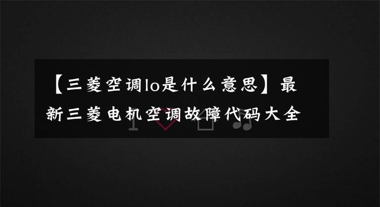 【三菱空调lo是什么意思】最新三菱电机空调故障代码大全文章配图