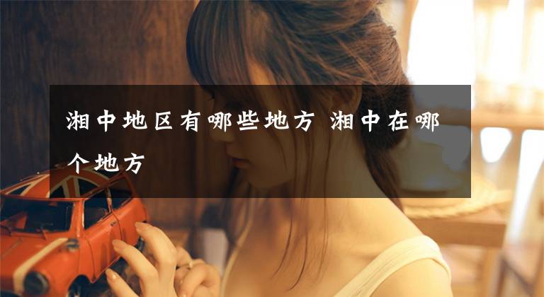湘中地区有哪些地方 湘中在哪个地方文章配图