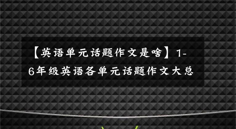 【英语单元话题作文是啥】1-6年级英语各单元话题作文大总结(布艺文)开学必备！请快点给孩子打印出来