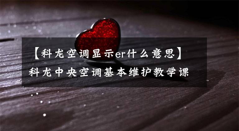 【科龙空调显示er什么意思】科龙中央空调基本维护教学课件文章配图