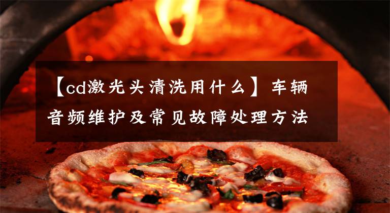 【cd激光头清洗用什么】车辆音频维护及常见故障处理方法