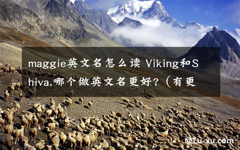 maggie英文名怎么读 Viking和Shiva,哪个做英文名更好?（有更好更有意义更好听的英文名字也可以说）